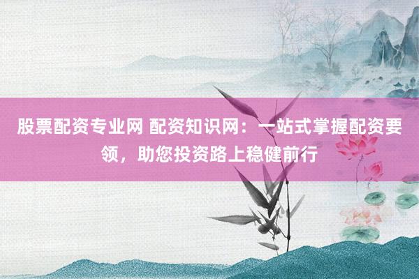 股票配资专业网 配资知识网：一站式掌握配资要领，助您投资路上稳健前行