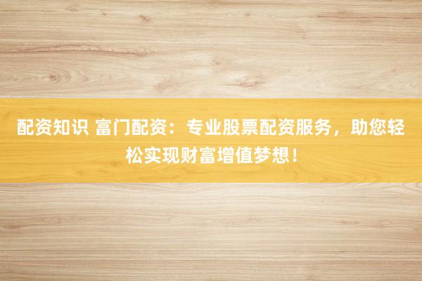 配资知识 富门配资：专业股票配资服务，助您轻松实现财富增值梦想！