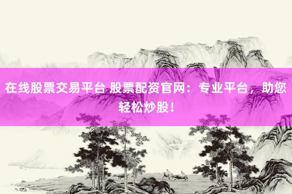 在线股票交易平台 股票配资官网：专业平台，助您轻松炒股！